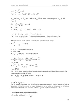 CIRCUITOS ELECTRÓNICOS Ing. Antonio Calderón
22
( ) ( )
( ) ( ) Ω=Ω+ΩΩ=+=
Ω=∴
Ω=
−
=
−
=
Ω=∴
Ω=
+
=
+
==
=+=+=
=
>>
===
=∴
=++=++=
=Ω+Ω=+=
Ω=
Ω===
=
≥≥⇒+≥⇒+≥
≥⇒+≥+≥
===
Ω
Ω
Ω
Ω
11715081.5||470||
circuito.aldestabilidamayorofrece
ellasdecualyatoleranciladeinfluencialaenbasanseasresistencilasdeeleccióndecriteriosLos
27
4.28
59.0
26.320
6.5
6
537.0
6.066.2
59.05375.075.53
5375.0
ónpolarizacidedEstabilida
75.53
80
3.4
relaciónlautilizamosesoparaentradadeladodeldiseñoalpasamosAhora
activareg,laenesteTBJelquemásasegurarparaVaenvioexcesoel20
16.195.9766.2
66.24701503.4
470
12.465
3.4
2
2
95.1Vseguridaddefactorelpor5.1V5.01V1V
725;
5.0
10
5
12
1
33
27
2
1
2
8.6
6.5
22
2
21
2
B2
CE
21
2
2
2
2
RE2RE2RE2RE2
EeE
k
k
B
k
k
JBEEB
B
C
B
RCCEE
EEEE
E
E
RE
E
RE
inp
CECEactopCE
op
inp
RrRRin
kR
k
mA
VV
I
VVcc
R
kR
k
mA
VV
I
VV
I
V
R
mAmAAIII
mAI
II
A
mAI
I
VVcc
VVVVVVVVcc
VmARRIV
R
mA
V
I
V
R
VV
VVVVvV
VVVVVvvV
V
V
A
v
v
μ
μ
β
Calculo de Capacitores
Son las mismas condiciones para el caso de los capacitores de entrada y salida para el de base se
realizará el respectivo análisis. Al inicio del ejercicio da un rango de frecuencia. La frecuencia
utilizada para el calculo es la frecuencia de trabajo fijada en nuestro ejemplo como 1 kHz
Capacitor de Emisor (capacitor de entrada)
Rinf
CRinX EE
min..2
1
π
>>⇒<<
 