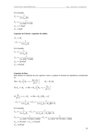 CIRCUITOS ELECTRÓNICOS Ing. Antonio Calderón
23
En el ejemplo
FC
FC
kHz
C
Rinf
C
E
E
E
E
μ
μ
π
π
18
36.1
117*1..2
1
..2
1
min
=
>>
Ω
>>
>>
Capacitor de Colector (capacitor de salida)
L
C
LC
Rf
C
RX
min..2
1
π
>>∴
<<
En el ejemplo
FC
nFC
kkHz
C
Rf
C
B
B
B
L
C
μ
π
π
47.0
42.28
6.5*1..2
1
..2
1
min
=
>>
Ω
>>
>>
Capacitor de Base
Para obtener la condición de este capacitor vamos a emplear la formula de impedancia considerando
XB
( )
( )( )1..2
1
..2
1
||
1
Si
1
||Si
||
1
||
||
1minmin
121
12
2112
++
>>∧>>∴
+=⇒+<<
+
⎟⎟
⎠
⎞
⎜⎜
⎝
⎛
+
++=⇒<<
=⎟⎟
⎠
⎞
⎜⎜
⎝
⎛
+
++=
βππ
β
β
β
Ee
B
B
B
eEEEe
B
B
eEEBB
B
BB
eEE
Rrf
C
Rf
C
rRRRinRr
X
X
rRRRinRX
RRR
XR
rRRRin
En el ejemplo
( )( )
( ) ( )
FC
nFCnFC
kHz
C
kkkHz
C
Rrf
C
Rf
C
B
BB
BB
Ee
B
B
B
μ
ππ
βππ
47.0
61.1231.34
15081.5*81*1..2
1
6.5||27*1..2
1
1..2
1
..2
1
1minmin
=
>>∧>>
Ω+Ω
>>∧
ΩΩ
>>
++
>>∧>>
 