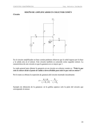CIRCUITOS ELECTRÓNICOS Ing. Antonio Calderón
24
DISEÑO DE AMPLIFICADOR EN COLECTOR COMÚN
Circuito
En el circuito amplificador en base común podemos observar que la señal ingresa por la base
y la salida esta en el emisor. Este circuito también es conocido como seguidor emisor. La
característica de este circuito es que la ganancia no es mayor que 1.
La regla general para obtener la ganancia en un circuito en colector común es: “Todo lo que
está en emisor desde el punto de salida a tierra dividido para todo lo que está en emisor”.
Por lo tanto se obtiene la expresión de ganancia del circuito mostrado inicialmente:
eqe
eq
LEe
LE
Rr
R
RRr
RR
A
+
=
+
=
||
||
Ejemplo de obtención de la ganancia: en la gráfica aparece solo la parte del circuito que
corresponde al emisor.
 