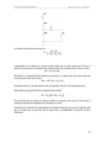 CIRCUITOS ELECTRÓNICOS Ing. Antonio Calderón
25
La fórmula de la ganancia entonces es:
LEEe
LE
RRRr
RR
A
||
||
21
2
++
=
Continuando con el diseño en colector común. Dado que la señal ingresa por la base se
obtiene la expresión de la impedancia de entrada similar a la configuración en emisor común.
TRinRRRin |||| 21=
Donde RinT es la impedancia de entrada en el transistor y es igual a (β+1) por todo lo que esta
en emisor para señal, por lo tanto:
)||)(1( LEeT RRrRin ++= β
El paralelo entre R1 y R2 denominamos RB y el paralelo entre RE y RL denominamos Req
Obteniendo la expresión final de la impedancia de entrada:
[ ]))(1(|| eqeB RrRRin ++= β
Para el diseño de un circuito en colector común es necesario tener muy en cuenta que se
cumpla la condición de impedancia de entrada por lo tanto:
Analizando la expresión de la impedancia de entrada obtenemos que la peor condición para
que se cumpla esta es que RinT sea al menos Rin y reemplazando la ecuación de RinT
obtenemos
 
