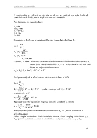 CIRCUITOS ELECTRÓNICOS Ing. Antonio Calderón
27
A continuación se realizará un ejercicio en el que se explicará con más detalle el
procedimiento de diseño para un amplificador en colector común.
Nos planteamos los siguientes datos:
vop = 3V
Rin ≥ 6 kΩ
RL = 3.9 kΩ
f= 1 kHz
β = 100
Empezamos el diseño con la ecuación de Req para obtener la condición de RC.
Ω=ΩΩ==
∞→∞→
Ω=
Ω≥∴
Ω≥
+
Ω
≥
+
≥
5.3549.3||390||
subeVccmuchoalejamosnossibién
-tamperoVcctantoloporyRmínimoelseleccionosiquecuenta
eny teniendosalidadevoltajeelobservandoaresistencidevaloresteasumo;390Asumo
94.60
60||
1100
6
||
)1(
B
kRRR
R
R
RR
k
RR
Rin
R
LEeq
E
E
LE
LE
eq
β
En el presente ejercicio seleccionamos resistencias de tolerancia 10 %
ejerciciopresente
elencumplesicuallorRcomparamostérmicadestabilidahayquecomprobarPara
44.2
25.10
2525
fórmulalamedianterrtransistodelpropioparámetroelcalcularaprocedeSe
25.10
390
4
4Asumimos
96.3seguridaddefactorpor3.33
5.354
390
eeq
e
E
>>
Ω===
=
Ω
==
=
≥≥⇒
Ω
Ω
≥
≥
mA
mV
I
mV
r
mA
V
R
V
I
VV
VVVVVV
v
R
R
V
E
e
E
RE
E
RE
REEE
op
eq
RE
Del no cumplir la estabilidad térmica asumimos nuevo re tal que cumpla y recalculamos IE y
VRE igual procedimiento se realiza en las anteriores configuraciones pero con IC y VRC
 