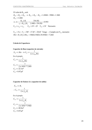 CIRCUITOS ELECTRÓNICOS Ing. Antonio Calderón
29
Ω=ΩΩΩ==
∴=−=−=
≥+≥+≥
=
Ω+Ω
Ω
=
+
=⇒
Ω=
Ω=Ω−Ω=−=→+=
kkkkRinRRRin
VVVVVccV
VVVVVvvV
RRr
RR
A
kR
kkRRRRRR
T
ECE
CECEactopCE
LEe
LE
E
EETEEEET
2.705.36||18||18||||
necesarioVconCumploTengo6.204.1738
Necesario523
993.0
5.35444.2
5.354
||
||
2.1
3.139069.1
seráRdevalorEl
21
CE
1
1
2
1221
E2
Calculo de Capacitores
Capacitor de Base (capacitor de entrada)
Rinf
CRinX BB
min..2
1
π
>>⇒<<
En el ejemplo
FC
nFC
kkHz
C
Rinf
C
B
B
B
B
μ
π
π
47.0
1.22
2.7*1..2
1
..2
1
min
=
>>
Ω
>>
>>
Capacitor de Emisor (1) (capacitor de salida)
L
E
LE
Rf
C
RX
min
1
1
..2
1
π
>>∴
<<
En el ejemplo
FC
nFC
kkHz
C
Rf
C
B
B
B
L
E
μ
π
π
47.0
8.40
9.3*1..2
1
..2
1
min
1
=
>>
Ω
>>
>>
 