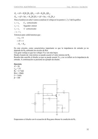 CIRCUITOS ELECTRÓNICOS Ing. Antonio Calderón
32
inTin
R
Bin
BEeEeinT
inTEBinTEin
RR
R
i
vv
Cvv
vv
Cvv
RRrRRRrR
RRRRRRRRRR
=∴
∞=→
=→
=∴
=
=
=
++=++=
+=+=
0
:quetenemosseñalparaEntonces
itocortocircu
emisorSeguidor
itocortocircu
gráficaladel3y21,puntoslosenvoltajeelanalizaravamoslseñaenanálisiselPara
))(1())(1(
)()(
31
23
12
1
1211
1121
ββ
En este circuito, como característica importante es que la impedancia de entrada ya no
depende de RB subiendo los niveles de Rin.
Una gran ventaja es que los voltajes Vcc son más bajos.
Desde el punto de vista teórico se puede asumir el valor mínimo de RC.
Resulta más sencillo el diseño ya que se puede asumir VE y no va influir en la impedancia de
entrada. A continuación se presenta un ejemplo de diseño.
Ejercicio
A = 20
vop = 1V
RL = 2.7 kΩ
Rin ≥ 10kΩ
f = 1 kHz
β = 100
+V
Vcc
+
C
Q1
+
-
Vin
+
CE
+
CC
+
CB
R
RL
RE2
RE1
R2
RCR1
Empezamos el diseño con la ecuación de Req para obtener la condición de RC.
 