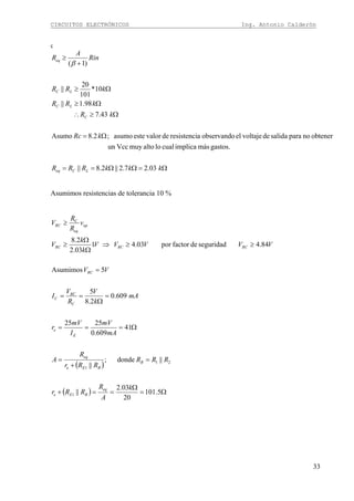 CIRCUITOS ELECTRÓNICOS Ing. Antonio Calderón
33
ç
Ω=ΩΩ==
Ω=
Ω≥∴
Ω≥
Ω≥
+
≥
kkkRRR
kRc
kR
kRR
kRR
Rin
A
R
LCeq
C
LC
LC
eq
03.27.2||2.8||
gastos.másimplicacualloaltomuyVccun
obtenernoparasalidadevoltajeelobservandoaresistencidevaloresteasumo;2.8Asumo
43.7
98.1||
10*
101
20
||
)1(β
Asumimos resistencias de tolerancia 10 %
( )
( ) Ω=
Ω
==+
=
+
=
Ω===
=
Ω
==
=
≥≥⇒
Ω
Ω
≥
≥
5.101
20
03.2
||
||donde;
||
41
609.0
2525
609.0
2.8
5
5Asumimos
84.4seguridaddefactorpor03.41
03.2
2.8
1
21
1
C
k
A
R
RRr
RRR
RRr
R
A
mA
mV
I
mV
r
mA
k
V
R
V
I
VV
VVVVV
k
k
V
v
R
R
V
eq
BEe
B
BEe
eq
E
e
C
RC
C
RC
RCRCRC
op
eq
RC
 