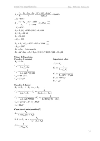 CIRCUITOS ELECTRÓNICOS Ing. Antonio Calderón
35
Ω=ΩΩ+=++=
=
Ω=∴
Ω=Ω−Ω=−=
Ω=∴
Ω=
Ω=
Ω=ΩΩ==
Ω=∴
Ω=
−
=
−
=
Ω=∴
Ω=
++
=
++
==
Ω
Ω
Ω
Ω
kkRRrRin
RinRin
R
RRR
R
R
RR
kkkRRR
kR
k
mA
VV
I
VVcc
R
kR
k
mA
VVV
I
VVV
I
V
R
BEe
T
E
EETE
E
E
BE
B
k
k
B
RJBEEB
1.10)91.8||9110(101)||)(1(
iónAutoelevac
680
70991800
91
44.92
5.91||
91.810||82||
82
87.84
275.0
66.226
10
64.10
25.0
06.06.02
1
2
750
68012
1
1
1
21
1
91
82
1
1
2
22
2
β
Calculo de Capacitores
Capacitor de entrada)
FC
nFC
kkHz
C
Rinf
C
RinX
B
B
B
B
B
μ
π
π
47.0
75.15
1.10*1..2
1
..2
1
min
=
>>
Ω
>>
>>
<<
Capacitor de salida
FC
nFC
kkHz
C
Rf
C
RX
B
B
B
L
C
LC
μ
π
π
1
94.58
7.2*1..2
1
..2
1
min
=
>>
Ω
>>
>>
<<
Capacitor de Emisor
( )
( )
FC
FCnFC
kHz
C
kHz
C
Rrf
C
Rf
C
RrXRX
E
EE
EE
Ee
E
E
E
EeEEE
μ
μ
ππ
ππ
22
58.1234
91101..2
1
680*1..2
1
..2
1
..2
1
1min2min
12
=
>>∧>>
Ω+Ω
>>∧
Ω
>>
+
>>∧>>
+<<∧<<
Capacitor de autoelevación (C)
( )( )
( )
B
BEe
eq
B
BEe
eq
Rf
C
RRr
R
ARX
RXRr
R
A
..2
1
||
Si
||
min
1
1
π
>>
+
=→<<
++
=
 