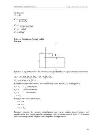 CIRCUITOS ELECTRÓNICOS Ing. Antonio Calderón
36
En el ejemplo
FC
nFC
kkHz
C
Rf
C
RX
B
B
B
B
B
μ
π
π
22.0
86.17
91.8*1..2
1
..2
1
min
=
>>
Ω
>>
>>
<<
Colector Común con Autoelevación
Circuito
3 2
1
+V
Vcc
+
C
Q1
+
-
Vin
+
CE
+
CB
R
RLRE
R2
R1
Tenemos el siguiente análisis del circuito considerando todos los capacitores en cortocircuito:
inTin
R
Bin
BLEeinT
inTeqBinTLEin
RR
R
i
vv
Cvv
vv
Cvv
RRRrR
RRRRRRRRRRR
=∴
∞=→
=→
=∴
=
=
=
++=
+=+=
0
:quetenemosseñalparaEntonces
itocortocircu
emisorSeguidor
itocortocircu
gráficalade3y21,puntoslosenvoltajeelanalizaravamosseñalenanálisiselPara
))(1(
)()(
31
23
12
1
21
β
Tenemos entonces las mismas características que en el circuito emisor común con
autoelevación pero en este caso la ganancia de este circuito es menor o igual a 1. Entonces
este circuito lo podemos emplear como acoplador de impedancias.
 