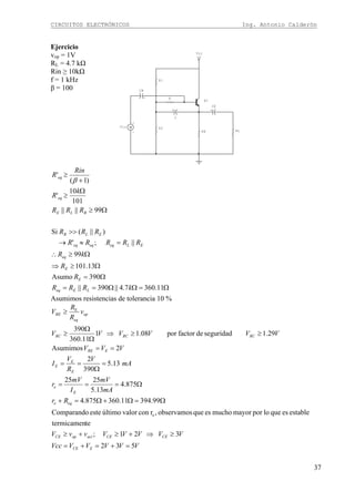 CIRCUITOS ELECTRÓNICOS Ing. Antonio Calderón
37
Ejercicio
vop = 1V
RL = 4.7 kΩ
Rin ≥ 10kΩ
f = 1 kHz
β = 100
+V
Vcc
+
C
Q1
+
-
Vin
+
CE
+
CB
R
RLRE
R2
R1
Ω=ΩΩ==
Ω=
Ω≥⇒
Ω≥∴
=≈→
>>
Ω≥
Ω
≥
+
≥
11.3607.4||390||
390Asumo
13.101
99
||;'
)||(Si
99||||
101
10
'
)1(
'
kRRR
R
R
kR
RRRRR
RRR
RRR
k
R
Rin
R
LEeq
E
E
eq
ELeqeqeq
ELB
BLE
eq
eq
β
Asumimos resistencias de tolerancia 10 %
VVVVVVcc
VVVVVvvV
Rr
mA
mV
I
mV
r
mA
V
R
V
I
VVV
VVVVVV
v
R
R
V
ECE
CECEactopCE
eqe
E
e
E
E
E
ERE
RCRCRC
op
eq
RE
532
321;
tetermicamen
estableesquelopormayormuchoesqueobservamos,rconvalorúltimoesteComparando
99.39411.360875.4
875.4
13.5
2525
13.5
390
2
2Asumimos
29.1seguridaddefactorpor08.11
11.360
390
e
E
=+=+=
≥⇒+≥+≥
Ω=Ω+Ω=+
Ω===
=
Ω
==
==
≥≥⇒
Ω
Ω
≥
≥
 