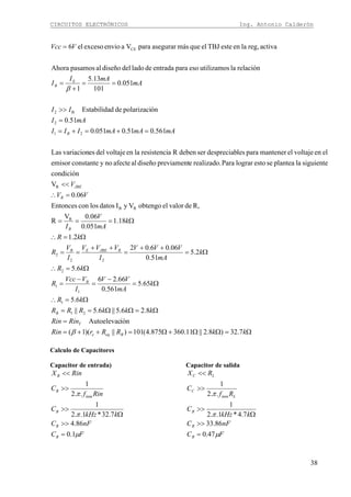 CIRCUITOS ELECTRÓNICOS Ing. Antonio Calderón
38
Ω=ΩΩ+Ω=++=
=
Ω=ΩΩ==
Ω=∴
Ω=
−
=
−
=
Ω=∴
Ω=
++
=
++
==
Ω=∴
Ω===
=∴
<<
=+=+=
=
>>
==
+
=
=
kkRRrRin
RinRin
kkkRRR
kR
k
mA
VV
I
VVcc
R
kR
k
mA
VVV
I
VVV
I
V
R
kR
k
mA
V
I
VV
V
mAmAmAIII
mAI
II
mA
mAI
I
VVcc
Beqe
T
B
B
RJBEEB
B
R
JBE
B
E
B
7.32)8.2||11.360875.4(101)||)(1(
iónAutoelevac
8.26.5||6.5||
6.5
65.5
561.0
66.26
6.5
2.5
51.0
06.06.02
2.1
18.1
051.0
06.0V
R
R,devalorelobtengoVyIdatoslosconEntonces
06.0
V
condición
siguientelaplanteaseestolograrPararealizado.epreviamentdiseñoalafectenoyconstanteemisor
elenvoltajeelmantenerparalesdespreciabserdebenRaresistencilaenvoltajedelesvariacionLas
561.051.0051.0
51.0
ónpolarizacidedEstabilida
051.0
101
13.5
1
relaciónlautilizamosesoparaentradadeladodeldiseñoalpasamosAhora
activareg,laenesteTBJelquemásasegurarparaVaenvioexcesoel6
21
1
1
1
2
22
2
R
RB
R
21
2
B2
CE
β
β
Calculo de Capacitores
Capacitor de entrada)
FC
nFC
kkHz
C
Rinf
C
RinX
B
B
B
B
B
μ
π
π
1.0
86.4
7.32*1..2
1
..2
1
min
=
>>
Ω
>>
>>
<<
Capacitor de salida
FC
nFC
kkHz
C
Rf
C
RX
B
B
B
L
C
LC
μ
π
π
47.0
86.33
7.4*1..2
1
..2
1
min
=
>>
Ω
>>
>>
<<
 