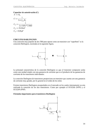 CIRCUITOS ELECTRÓNICOS Ing. Antonio Calderón
39
Capacitor de autoelevación (C)
FC
nFC
kkHz
C
Rf
C
RX
B
B
B
B
B
μ
π
π
68.0
84.56
8.2*1..2
1
..2
1
min
=
>>
Ω
>>
>>
<<
CIRCUITO DARLINGTON
Una conexión muy popular de dos TBJ para operar como un transistor con “superbeta” es la
conexión Darlington, mostrada en la siguiente figura.
= B
E
C
QD
NPN
B
E
C
Q2
NPN
Q1
NPN
B
E
C
QD
NPN
B
E
C
Q2
NPN
Q1
NPN
La principal característica de la conexión Darlington es que el transistor compuesto actúa
como una unidad simple con una ganancia de corriente que es el producto de las ganancias de
corriente de los transistores individuales.
La conexión Darlington de transistores proporciona un transistor que cuenta con una ganancia
de corriente muy grande, por lo general en el orden de los miles
Existen transistores Darlington encapsulados en el mercado en los cuales internamente ya esta
realizada la conexión de los dos transistores. Como por ejemplo el ECG268 (NPN) y el
ECG269 (PNP)
Fórmulas importantes para transistores Darlington
IE1=IB2
IE2
IB1
B
E
C
Q2
NPN
Q1
NPN
 