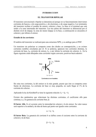 CIRCUITOS ELECTRÓNICOS Ing. Antonio Calderón
4
INTRODUCCION
EL TRANSISTOR BIPOLAR
El transistor convencional o bipolar se denomina así porque en su funcionamiento intervienen
corrientes de huecos, o de carga positiva, y de electrones, o de carga negativa. Los terminales
del transistor reciben el nombre de emisor, colector y base. La base es el terminal que está
unido a la zona intermedia del transistor. Las tres partes del transistor se diferencian por el
distinto nivel de dopaje; la zona de menor dopaje es la base, a continuación se encuentra el
colector y por último el emisor.
Estudio de las corrientes
El análisis del transistor se realizará para una estructura NPN, y es análogo para el PNP.
Un transistor sin polarizar se comporta como dos diodos en contraposición, y no existen
corrientes notables circulantes por él. Si se polariza, aparecen tres corrientes distintas, la
corriente de base, IB, corriente de emisor, IE, y por último la corriente de colector, IC. En la
figura siguiente están dibujadas estas corrientes según convenio, positivas hacia adentro:
De estas tres corrientes, la del emisor es la más grande, puesto que éste se comporta como
fuente de electrones. La corriente de base es muy pequeña, no suele llegar al 1% de la
corriente de colector.
Aplicando la ley de Kirchhoff se tiene la siguiente relación: IE = IB + IC
Existen dos parámetros que relacionan las distintas corrientes, el coeficiente alfa para
continua, α, y la ganancia de corriente beta, β.
El factor Alfa. Es el cociente entre la intensidad de colector y la de emisor. Su valor nunca
será superior a la unidad y da idea de hasta qué punto son iguales estas corrientes.
α = IC / IE
El factor Beta. La ganancia de corriente b se define como el cociente entre la corriente de
colector y la de base.
β = IC / IB
 