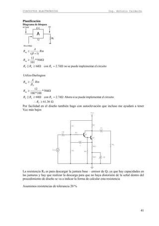 CIRCUITOS ELECTRÓNICOS Ing. Antonio Calderón
41
Planificación
Diagrama de bloques
Ω≥∴
Ω=Ω≥
Ω≥
≥
Ω=Ω≥
Ω≥
+
≥
36.61
circuitoelrimplementapuedesesiAhora7.2con60||
50*
100*100
12
DarlingtonUtilizo
circuitoelrimplementapuedeseno7.2con6||
50*
101
12
)1(
C
LLC
eq
D
eq
LLC
eq
eq
R
kRRR
kR
Rin
A
R
kRkRR
kR
Rin
A
R
β
β
Por facilidad en el diseño también hago con autoelevación que incluso me ayudará a tener
Vcc más bajos
R4
Q1
+V
Vcc
+
C
Q2
+
-
Vin
+
CE
+
CC
+
CB R3
RL
RE2
RE1
R2
RCR1
La resistencia R4 es para descargar la juntura base – emisor de Q2 ya que hay capacidades en
las junturas y hay que realizar la descarga para que no haya distorsión de la señal dentro del
procedimiento de diseño se va a indicar la forma de calcular esta resistencia
Asumimos resistencias de tolerancia 20 %
 
