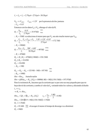 CIRCUITOS ELECTRÓNICOS Ing. Antonio Calderón
43
( )( )
( )( )
Ω=
Ω=
Ω>>
Ω=ΩΩ+=
Ω=
Ω
==++=
>>→
<<
Ω=ΩΩ+Ω=+=
=
Ω=∴
Ω=Ω−Ω=−=
Ω=∴
Ω=
Ω=
Ω=ΩΩ==
Ω=∴
Ω=
−
=
−
=
Ω=∴
Ω=
++
=
++
==
Ω=∴
Ω===
=∴
=<<
=+=+=
Ω
Ω
Ω
Ω
Ω
Ω
Ω
Ω
kR
kR
kR
kkRin
r
rRRrRin
RinR
i
kkRRrDRin
RinRin
R
RRR
R
R
RR
kkkRRR
kR
k
A
VV
I
VVcc
R
kR
k
A
VVV
I
VVV
I
V
R
kR
k
A
V
I
R
VV
VVV
AAAIII
k
k
T
eD
eBEeT
T
b
BEeD
TD
E
EETE
E
E
BE
B
k
k
B
RJBEEB
k
k
B
R
JBEDJBED
B
18
disminuiravadescargadetiempoelmenorelescogeral1.19
91.1
91.115.130||189.0101
9.0
2
8.1
2
||1
i
diseñoalafectandoyvaloreslostodosvariandoIdevalorelcambieycorrientededesvióhaya
noqueparapequeñamuyseaestaporvaquecorrientelaquehacemosRaresistencilaPara
97.197)15.130||188.1(10000)||)((
iónAutoelevac
100
9.107189.125
18
65.18
65.18||
15.130180||470||
470
497
58.30
8.420
180
7.172
8.27
1.02.15.3
VquemenormuchoaúnseaVqueparamenorelseleccionase33
97.35
78.2
1.0V
R,devalorelobtengoVyIdatoslosconEntonces
1.0
junturasdosdepresencialapor2.1V
58.308.2778.2
4
18
224
4
2
21222
24
24
B
4
1
2
100
12012
1
1
1
21
1
470
560
1
1
2
22
2
JBER3
33
39
R3
3
R3B
3
R3
21
β
β
μ
μ
μ
μμμ
 