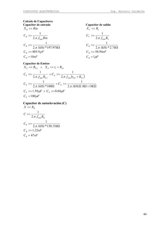 CIRCUITOS ELECTRÓNICOS Ing. Antonio Calderón
44
Calculo de Capacitores
Capacitor de entrada
nFC
pFC
kkHz
C
Rinf
C
RinX
B
B
B
B
B
10
9.803
97.197*1..2
1
..2
1
min
=
>>
Ω
>>
>>
<<
π
π
Capacitor de salida
FC
nFC
kkHz
C
Rf
C
RX
B
B
B
L
C
LC
μ
π
π
1
94.58
7.2*1..2
1
..2
1
min
=
>>
Ω
>>
>>
<<
Capacitor de Emisor
( )
( )
FC
FCFC
kHz
C
kHz
C
Rrf
C
Rf
C
RrXRX
E
EE
EE
EeD
E
E
E
EeEEE
μ
μμ
ππ
ππ
100
04.859.1
188.11..2
1
100*1..2
1
..2
1
..2
1
1min2min
12
=
>>∧>>
Ω+Ω
>>∧
Ω
>>
+
>>∧>>
+<<∧<<
Capacitor de autoelevación (C)
nFC
nFC
kkHz
C
Rf
C
RX
B
B
B
B
B
47
22.1
15.130*1..2
1
..2
1
min
=
>>
Ω
>>
>>
<<
π
π
 