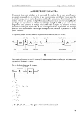 CIRCUITOS ELECTRÓNICOS Ing. Antonio Calderón
45
AMPLIFICADORES EN CASCADA
El presente tema nos introduce a la necesidad de emplear dos o mas amplificadores
conectados en cascada con el propósito de que nuestro sistema amplificador pueda reunir las
características que con el empleo de un solo amplificador (con un solo elemento activo) no se
podrían obtener: por ejemplo si el problema de diseño consiste en construir un amplificador
que tenga una impedancia de entrada muy alta (por ejemplo 1 MΩ) y que a su vez nos
proporcione una ganancia de voltaje considerable (por ejemplo 80) entonces podemos
percatamos que ningún amplificador de una sola etapa resolvería el problema. Sin embargo,
para este caso, si conectamos varias etapas de amplificación, entonces el propósito de diseño
podría cumplirse.
El siguiente gráfico muestra la forma esquemática de una conexión en cascada:
Para analizar la ganancia total de un amplificador en cascada vamos a hacerlo con dos etapas,
este análisis sirva para n etapas.
Sea el siguiente diagrama de bloques
cascadaenconectadasetapasnpara*..........***
.
.
;
321
21
12
12
12
22
AnAAAA
AAA
v
vAA
A
v
vA
A
vv
v
vA
A
v
v
A
in
in
in
o
oin
in
in
in
o
=∴
=
=
=
==
=
 