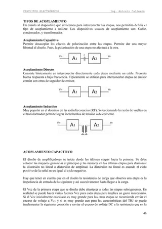 CIRCUITOS ELECTRÓNICOS Ing. Antonio Calderón
46
TIPOS DE ACOPLAMIENTO
En cuanto al dispositivo que utilicemos para interconectar las etapas, nos permitirá definir el
tipo de acoplamiento a utilizar. Los dispositivos usuales de acoplamiento son: Cable,
condensador, y transformador.
Acoplamiento Capacitivo
Permite desacoplar los efectos de polarización entre las etapas. Permite dar una mayor
libertad al diseño. Pues, la polarización de una etapa no afectará a la otra.
Acoplamiento Directo
Consiste básicamente en interconectar directamente cada etapa mediante un cable. Presenta
buena respuesta a baja frecuencia. Típicamente se utilizan para interconectar etapas de emisor
común con otras de seguidor de emisor.
Acoplamiento Inductivo
Muy popular en el dominio de las radiofrecuencias (RF). Seleccionando la razón de vueltas en
el transformador permite lograr incrementos de tensión o de corriente.
ACOPLAMIENTO CAPACITIVO
El diseño de amplificadores se inicia desde las últimas etapas hacia la primera. Se debe
colocar las mayores ganancias al principio y las menores en las últimas etapas para disminuir
la distorsión no lineal o distorsión de amplitud. La distorsión no lineal es cuando el ciclo
positivo de la señal no es igual al ciclo negativo.
Hay que tener en cuenta que en el diseño la resistencia de carga que observa una etapa es la
impedancia de entrada de la siguiente y así sucesivamente hasta llegar a la carga.
El Vcc de la primera etapa que se diseña debe abastecer a todas las etapas subsiguientes. En
realidad se puede hacer varias fuentes Vcc para cada etapa pero implica un gasto innecesario.
Si el Vcc inicialmente calculado es muy grande para las otras etapas se recomienda enviar el
exceso de voltaje a VCE y si es muy grande aun para las características del TBJ se puede
implementar la siguiente conexión y enviar el exceso de voltaje DC a la resistencia que en la
 