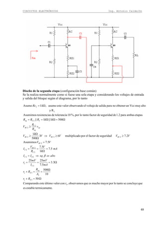 CIRCUITOS ELECTRÓNICOS Ing. Antonio Calderón
48
Diseño de la segunda etapa (configuración base común)
Se la realiza normalmente como si fuese una sola etapa y considerando los voltajes de entrada
y salida del bloque según el diagrama, por lo tanto
nte.termicameestablees
queconcluyesetantolopormayormuchoesqueobservamos,rconvalorúltimoesteComparando
50
10
005
3.3
5.7
2525
5.7
1
5.7
5.7Asumimos
2.7seguridaddefactorelpordomultiplica63
500
1
5001||1||
etapasambaspara1.2deseguridaddefactortantolopor%,10atolerancideasresistenciAsumimos
Ry
altomuyVccunobtenernoparasalidadevoltajeelobservandovaloresteasumo;1Asumo
e
3
2
3
2
22
2
2
2
2
222
2
2
2
L
2
Ω=+
Ω
==+
Ω===
⇒=
=
Ω
==
=
≥≥⇒
Ω
Ω
≥
≥
Ω=ΩΩ==
Ω=
Ee
eq
Ee
C
e
EC
C
RC
C
RC
RCRCRC
op
eq
C
RC
LCeq
Rr
A
R
Rr
mA
mV
I
mV
r
altoesxqII
mA
k
V
R
V
I
VV
VVVVV
k
V
v
R
R
V
kkRRR
kRc
β
 