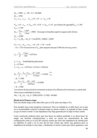 CIRCUITOS ELECTRÓNICOS Ing. Antonio Calderón
49
Ω=
Ω=−=−Ω=
47
66.463.35050
3
3
E
eE
R
rR
( ) ( )
( ) ( ) Ω=Ω+ΩΩ=+=
Ω=∴
Ω=
−
=
−
=
Ω=∴
Ω=
+
=
+
==
=+=+=
=
>>
===
=∴
=++=++=
=Ω+Ω=+=
Ω=
Ω===
=
≥≥⇒+≥⇒+≥
≥⇒+≥+≥
Ω
Ω
96.4033.347||220||
circuito.aldestabilidamayorofrece
ellasdecualyatoleranciladeinfluencialaenbasanseasresistencilasdeeleccióndecriteriosLos
15
03.15
825.0
6.215
3.3
47.3
75.0
6.02
825.075.0075.0
75.0
ónpolarizacidedEstabilida
075.0
100
5.7
activareg,laenesteTBJelquemásasegurarparaVaenvioexcesoel15
5.145.752
002.2220475.7
220
térmicaestab.asegurosuperiorinmediatoelescogerAl208
5.7
56.1
56.1
56.1Vseguridaddefactorelpor3.1V3.01V1V
523;
342
1
3
1
3
4
3.3
7.4
2
2
4
2
4
423
4
B24
2
2
CE2
222
4322
2
2
4
4
4
RE2RE4RE2RE4
222
EeE
B
k
k
JBEEB
B
C
B
RCCEE
EEEE
E
E
RE
E
RE
inp
CECEactopCE
RrRRin
kR
k
mA
VV
I
VVcc
R
kR
k
mA
VV
I
VV
I
V
R
mAmAmAIII
mAI
II
mA
mAI
I
VVcc
VVVVVVVVcc
VmARRIV
R
mA
V
I
V
R
VV
VVVVvV
VVVVVvvV
β
Diseño de la Primera etapa
Para este diseño tengo como datos Rin2 que es el RL para esta etapa y Vcc
Este ejemplo tiene como propósito el practicar. Pero en realidad no se debe hacer así ya que
no es recomendable conectar la primera etapa en emisor común y la segunda en base común
ya que el emisor común ve una impedancia muy baja generada por la etapa en base común.
Como conclusión podemos decir que toca hacer un análisis profundo si se desea hacer las
etapas con distintas configuraciones y tener en cuenta las características de cada
configuración como es el caso del colector común que tiene alta impedancia de entrada pero
no amplifica la señal o en el caso del de base común que ofrece una ganancia pero su
impedancia de entrada es muy baja; y finalmente el emisor común que ofrece ganancia y una
 