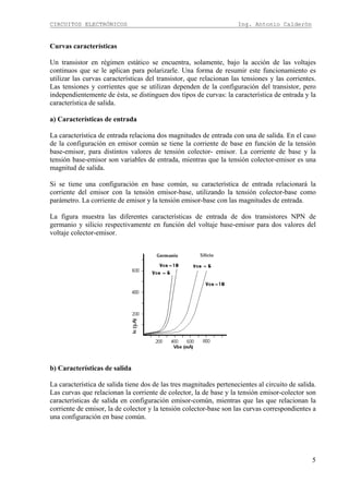 CIRCUITOS ELECTRÓNICOS Ing. Antonio Calderón
5
Curvas características
Un transistor en régimen estático se encuentra, solamente, bajo la acción de las voltajes
continuos que se le aplican para polarizarle. Una forma de resumir este funcionamiento es
utilizar las curvas características del transistor, que relacionan las tensiones y las corrientes.
Las tensiones y corrientes que se utilizan dependen de la configuración del transistor, pero
independientemente de ésta, se distinguen dos tipos de curvas: la característica de entrada y la
característica de salida.
a) Características de entrada
La característica de entrada relaciona dos magnitudes de entrada con una de salida. En el caso
de la configuración en emisor común se tiene la corriente de base en función de la tensión
base-emisor, para distintos valores de tensión colector- emisor. La corriente de base y la
tensión base-emisor son variables de entrada, mientras que la tensión colector-emisor es una
magnitud de salida.
Si se tiene una configuración en base común, su característica de entrada relacionará la
corriente del emisor con la tensión emisor-base, utilizando la tensión colector-base como
parámetro. La corriente de emisor y la tensión emisor-base con las magnitudes de entrada.
La figura muestra las diferentes características de entrada de dos transistores NPN de
germanio y silicio respectivamente en función del voltaje base-emisor para dos valores del
voltaje colector-emisor.
b) Características de salida
La característica de salida tiene dos de las tres magnitudes pertenecientes al circuito de salida.
Las curvas que relacionan la corriente de colector, la de base y la tensión emisor-colector son
características de salida en configuración emisor-común, mientras que las que relacionan la
corriente de emisor, la de colector y la tensión colector-base son las curvas correspondientes a
una configuración en base común.
 
