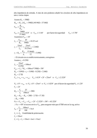 CIRCUITOS ELECTRÓNICOS Ing. Antonio Calderón
50
alta impedancia de entrada. A más de esto podemos añadir los circuitos de alta impedancia en
una o varias etapas
Ω=ΩΩ==
Ω=
06.3796.40||390||
390Asumo
211
1
inCeq
C
RRR
R
mAmAmAIII
mAI
II
mA
mAI
I
VVcc
VVVVVVVVcc
R
RRR
mA
V
I
V
R
VV
VVmVVvV
VVmVVVVvvvV
R
rR
VmARIV
mA
mV
I
r
k
A
R
Rr
mA
mV
I
mV
r
mA
V
R
V
I
VV
VVVVVV
v
R
R
V
B
C
B
RCCEE
E
EETE
E
E
ET
E
inp
CECEinpactopCE
E
eE
CCRC
C
e
eq
Ee
E
e
C
RC
C
RC
RCRCRC
op
eq
RC
11110
10
ónpolarizacidedEstabilida
1
100
100
activareg,laenesteTBJelquemásasegurarparaVaenvioexcesoel45
325.4339325.22
18
3.177.220
20
100
2
2
23.1Vseguridaddefactorelpor025.1V251V1V
325.22523.0;
7.2
84.225.009.309.3
39390*100*
100
25.0
25
25.0Asumo
corregimosnte,termicameestableesnocircuitoEl
09.3
12
06.37
44.2
25.10
2525
25.10
390
4
4Asumimos
78.3seguridaddefactorpor16.33.0
06.37
390
21
2
B2
1
1
CE1
111
2
12
EEEE
1
1
111
1
1
1
1
1
1
1
1
1
11
1
C1
1
=+=+=
=
>>
===
=∴
=++=++=
Ω=∴
Ω=Ω−Ω=−=
Ω===
=
≥≥⇒+≥⇒+≥
≥⇒++≥++≥
Ω=
Ω=Ω−Ω=−Ω=
=Ω==
=
Ω
=
Ω=
∴
Ω=
Ω
==+
Ω===
=
Ω
==
=
≥≥⇒
Ω
Ω
≥
≥
β
 