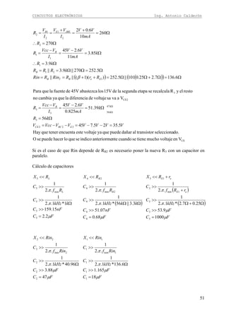 CIRCUITOS ELECTRÓNICOS Ing. Antonio Calderón
51
( ) ( )( )
CE
222
3
47
563
3
CE2
3
1
21
1
1
1
2
2
1
2
1
2
VenvoltajemuchotienesecuandonteanteriormeindicosequelohacerpuedeseO
do.seleccionartransistoaldañarpuedequeyavoltajeesteencuentatenerqueHay
5.3525.745
56
39.51
825.0
6.245
Vavasavoltajedediferencialaqueyacambiano
restoelyRrecalculaseetapasegundalade15Vlosabastezca45VdefuentelaquePara
6.1367.225.0101||5.252))(1(||||
5.252270||9.3||
9.3
85.3
11
6.245
270
260
10
6.02
VVVVVVVccV
kR
k
mA
VV
I
VVcc
R
RrRRinRRin
kRRR
kR
k
mA
VV
I
VVcc
R
R
mA
VV
I
VV
I
V
R
ERCCE
k
k
B
EeBTB
B
B
JBEEB
=−−=−−=
Ω=
Ω=
−
=
−
=
Ω=Ω+ΩΩ=++==
Ω=ΩΩ==
Ω=∴
Ω=
−
=
−
=
Ω=∴
Ω=
+
=
+
==
Ω
Ω
β
Si es el caso de que Rin depende de RB2 es necesario poner la nueva R3 con un capacitor en
paralelo.
Cálculo de capacitores
FC
nFC
kkHz
C
Rf
C
RX
L
L
μ
π
π
2.2
15.159
1*1..2
1
..2
1
5
5
5
min
5
5
=
>>
Ω
>>
>>
<<
( )
FC
nFC
kkkHz
C
Rf
C
RX
B
B
μ
π
π
68.0
07.51
3.3||56*1..2
1
..2
1
4
4
4
2min
4
24
=
>>
ΩΩ
>>
>>
<<
( )
( )
FC
FC
kHz
C
rRf
C
rRX
eE
eE
μ
μ
π
π
1000
9.53
25.07.2*1..2
1
..2
1
3
3
3
1min
3
13
=
>>
Ω+Ω
>>
+
>>
+<<
FC
FC
kHz
C
Rinf
C
RinX
μ
μ
π
π
47
88.3
96.40*1..2
1
..2
1
2
2
2
2min
2
22
=
>>
Ω
>>
>>
<<
FC
FC
kHz
C
Rinf
C
RinX
μ
μ
π
π
18
165.1
6.136*1..2
1
..2
1
1
1
1
1min
1
11
=
>>
Ω
>>
>>
<<
 