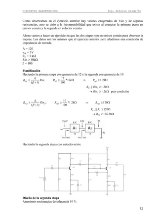 CIRCUITOS ELECTRÓNICOS Ing. Antonio Calderón
52
Como observamos en el ejercicio anterior hay valores exagerados de Vcc y de algunas
resistencias, esto se debe a la incompatibilidad que existe al conectar la primera etapa en
emisor común y la segunda en colector común.
Ahora vamos a hacer un ejercicio en que las dos etapas son en emisor común para observar la
mejora. Los datos son los mismos que el ejercicio anterior pero añadimos una condición de
impedancia de entrada.
A = 120
vop = 3V
RL = 1 kΩ
Rin ≥ 10kΩ
β = 100
Planificación
Haciendo la primera etapa con ganancia de 12 y la segunda con ganancia de 10
Ω≥→
Ω≥
Ω≥⇒Ω≥
+
≥
Ω≥→
Ω≥
Ω≥⇒Ω≥
+
≥
36.136
120||
1202.1*
100
10
;
)1(
condiciónpeor2.1
2.1||
2.110*
100
12
;
)1(
2
2
222
2
2
2
21
11
1
1
C
LC
eqeqeq
C
eqeqeq
R
RR
RkRRin
A
R
kRin
kRinR
kRkRRin
A
R
β
β
Haciendo la segunda etapa con autoelevación.
+V
Vcc
+
C5
Q1
+
C6
+
C4
R5
RL
RE4
RE3
R4
RCR3R1 RC1
R2
RE1
RE2
+
C1
+
C2
+
C3
+
-
Vin1
Q2
Diseño de la segunda etapa
Asumimos resistencias de tolerancia 10 %
 