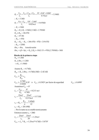 CIRCUITOS ELECTRÓNICOS Ing. Antonio Calderón
54
Ω=ΩΩ+=++=
=
Ω=∴
Ω=Ω−Ω=−=
Ω=∴
Ω=
Ω=
Ω=ΩΩ==
Ω=∴
Ω=
−
=
−
=
Ω=∴
Ω=
++
=
++
==
kkRRrRin
RinRin
R
RRR
R
R
RR
kkkRRR
kR
k
mA
VV
I
VVcc
R
kR
k
mA
VVV
I
VVV
I
V
R
BEe
T
E
EETE
E
E
BE
B
B
RJBEEB
5)705.2||4733.3(101)||)(1(
iónAutoelevac
220
67.2194767.266
47
5.47
67.46||
705.23.3||15||
15
95.14
825.0
66.215
3.3
54.3
75.0
06.06.02
12
2
4
34
3
3
23
432
3
3
2
3
4
4
52
4
2
4
β
Diseño de la primera etapa
Ω≥→
Ω≥
Ω≥
kR
kRinR
kR
C
C
eq
58.1
2.1||
2.1
1
21
1
VkmARIV
mA
mV
r
mV
I
r
Rr
A
R
Rr
mA
mV
I
mV
r
mA
k
V
R
V
I
VV
VVVVV
k
k
V
v
R
R
V
kkkRinRR
kR
CCRC
e
C
e
Ee
eq
Ee
C
e
C
RC
C
RC
RCRCRC
op
eq
RC
Ceq
C
875.57.4*25.1*
25.1
20
2525
20asumoEntonces
ntetermicameestableesnotantoloPor
89.201
12
2.42k
5.117
213.0
2525
213.0
7.4
1
1Asumimos
699.0seguridaddefactorpor582.03.0
42.2
7.4
42.25||7.4||
;7.4Asumo
111
1
1
1
11
1
11
1
1
1
1
1
111
1
C1
1
211
1
=Ω==
===
Ω=
∴
Ω=+
Ω
==+
Ω===
=
Ω
==
=
≥≥⇒
Ω
Ω
≥
≥
Ω=ΩΩ==
Ω=
 