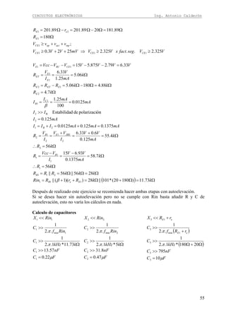 CIRCUITOS ELECTRÓNICOS Ing. Antonio Calderón
55
( ) Ω=Ω+Ω=++=
Ω=ΩΩ==
Ω=∴
Ω=
−
=
−
=
Ω=∴
Ω=
+
=
+
==
=+=+=
=
>>
===
Ω=
Ω=Ω−Ω=−=
Ω===
=−−=−−=
≥≥⇒++≥
++≥
Ω=
Ω=Ω−Ω=−Ω=
kkRrRRin
kkkRRR
kR
k
mA
VV
I
VVcc
R
kR
k
mA
VV
I
VV
I
V
R
mAmAmAIII
mAI
II
mA
mAI
I
kR
kkRRR
k
mA
V
I
V
R
VVVVVVVccV
VVsegfactxVVmVVVV
vvvV
R
rR
EeB
B
B
JBEEB
B
C
B
E
EETE
E
E
ET
CERCE
CECECE
inpactopCE
E
eE
73.11)18020(*101||28))(1(||
2856||56||
56
7.58
1375.0
93.615
56
4.55
125.0
6.033.6
1375.0125.00125.0
125.0
ónpolarizacidedEstabilida
0125.0
100
25.1
7.4
88.418006.5
06.5
25.1
33.6
33.679.2875.515
325.2..325.22523.0
;
180
89.1812089.20189.201
111
211
1
1
1
1
2
2
1
2
1
2
21
2
B2
1
1
2
12
1
1
11
111
1
1
21
β
β
Después de realizado este ejercicio se recomienda hacer ambas etapas con autoelevación.
Si se desea hacer sin autoelevación pero no se cumple con Rin basta añadir R y C de
autoelevación, esto no varía los cálculos en nada.
Calculo de capacitores
FC
nFC
kkHz
C
Rinf
C
RinX
μ
π
π
22.0
57.13
73.11*1..2
1
..2
1
1
1
1
1min
1
11
=
>>
Ω
>>
>>
<<
FC
nFC
kkHz
C
Rinf
C
RinX
μ
π
π
47.0
8.31
5*1..2
1
..2
1
2
2
2
2min
2
22
=
>>
Ω
>>
>>
<<
( )
( )
FC
nFC
kHz
C
rRf
C
rRX
eE
eE
μ
π
π
10
795
20180*1..2
1
..2
1
3
3
3
1min
3
13
=
>>
Ω+Ω
>>
+
>>
+<<
 