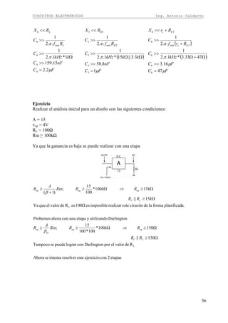 CIRCUITOS ELECTRÓNICOS Ing. Antonio Calderón
56
FC
nFC
kkHz
C
Rf
C
RX
L
L
μ
π
π
2.2
15.159
1*1..2
1
..2
1
4
4
4
min
4
4
=
>>
Ω
>>
>>
<<
( )
FC
nFC
kkkHz
C
Rf
C
RX
B
B
μ
π
π
1
8.58
3.3||15*1..2
1
..2
1
5
5
5
2min
5
25
=
>>
ΩΩ
>>
>>
<<
( )
( )
FC
FC
kHz
C
Rrf
C
RrX
Ee
Ee
μ
μ
π
π
47
16.3
4733.3*1..2
1
..2
1
6
6
6
3min
6
36
=
>>
Ω+Ω
>>
+
>>
+<<
Ejercicio
Realizar el análisis inicial para un diseño con las siguientes condiciones:
A = 15
vop = 4V
RL = 100Ω
Rin ≥ 100kΩ
Ya que la ganancia es baja se puede realizar con una etapa
etapas2conejercicioesteresolverintentaseAhora
RdevalorelporDarlingtonconlograrpuedeseTampoco
150||
150100*
100*100
15
;
DarlingtonutilizandoyetapaunaconahoraProbemos
a.planificadformaladecirucitoesterealizarimposiblees100esRdevalorelqueYa
15||
15100*
100
15
;
)1(
L
L
Ω≥
Ω≥⇒Ω≥≥
Ω
Ω≥
Ω≥⇒Ω≥
+
≥
LC
eqeq
D
eq
LC
eqeqeq
RR
RkRRin
A
R
kRR
kRkRRin
A
R
β
β
 
