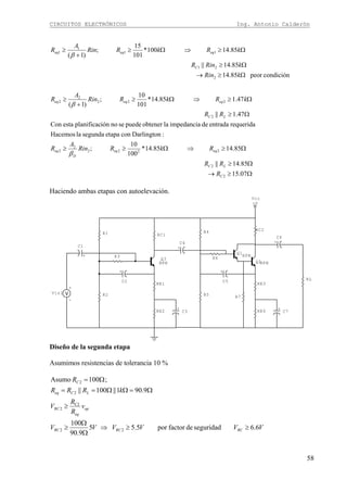 CIRCUITOS ELECTRÓNICOS Ing. Antonio Calderón
58
Ω≥→
Ω≥
Ω≥⇒Ω≥≥
Ω≥
Ω≥⇒Ω≥
+
≥
Ω≥→
Ω≥
Ω≥⇒Ω≥
+
≥
07.15
85.14||
85.1485.14*
100
10
;
:DarlingtonconetapasegundalaHacemos
requeridaentradadeimpedancialaobtenerpuedesenoiónplanificacestaCon
47.1||
47.185.14*
101
10
;
)1(
condiciónpeor85.14
85.14||
85.14100*
101
15
;
)1(
2
2
2222
2
2
2
222
2
2
2
21
11
1
1
C
LC
eqeq
D
eq
LC
eqeqeq
C
eqeqeq
R
RR
RkRRin
A
R
RR
kRkRRin
A
R
kRin
kRinR
kRkRRin
A
R
β
β
β
Haciendo ambas etapas con autoelevación.
R4 RC2
R5
RE3
RE4
RL
R6
R7
+
C6
+
C7
Q2NPN
+
C5
+V
Vcc
Q1
NPN
R1 RC1
R2
RE1
RE2
R3+
C1 +
C4
+
C3
+
-
Vin1
Q3
NPN
+
C2
Diseño de la segunda etapa
Asumimos resistencias de tolerancia 10 %
VVVVVV
v
R
R
V
kRRR
R
RCRCRC
op
eq
RC
LCeq
C
6.6seguridaddefactorpor5.55
9.90
100
9.901||100||
;100Asumo
22
C2
2
2
2
≥≥⇒
Ω
Ω
≥
≥
Ω=ΩΩ==
Ω=
 