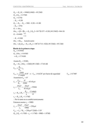 CIRCUITOS ELECTRÓNICOS Ing. Antonio Calderón
60
( )( ) ( )
Ω=ΩΩ+=+=
=
Ω=∴
Ω=
Ω=ΩΩ+=++=
>>
Ω=∴
Ω=Ω−Ω=−=
Ω=∴
Ω=
Ω=
Ω=ΩΩ==
Ω
Ω
kkRRrRin
RinRin
kR
kR
kRRrRin
RinR
R
RRR
R
R
RR
kkkRRR
BEeDD
TD
k
k
BEeT
T
E
EETE
E
E
BE
B
13.89)35.49||82714.0(100)||)((
iónAutoelevac
2.8
64.8
1.86435.49||2.8357.0*101||1
47
8.412.850
2.8
37.8
376.8||
35.4968||180||
2
232
2
7
10
2.8
7
2322
27
4
34
3
3
23
542
β
β
Diseño de la primera etapa
Ω≥→
Ω≥
Ω≥
kR
kRinR
kR
C
C
eq
81.17
85.14||
85.14
1
21
1
Ω=Ω−Ω=−Ω=
=Ω==
=
Ω
==
Ω=
∴
Ω=+
Ω
==+
Ω===
=
Ω
==
=
≥≥⇒
Ω
Ω
≥
≥
Ω=ΩΩ==
Ω=
kkrkRR
VkARIV
A
mV
r
mV
I
r
kRRr
A
R
RRr
A
mV
I
mV
r
A
k
V
R
V
I
VV
VVVVV
k
k
V
v
R
R
V
kkkRinRR
kR
eBE
CCRC
e
C
e
BEe
eq
BEe
C
e
C
RC
C
RC
RCRCRC
op
eq
RC
Ceq
C
07.110017.117.1||
5.522*250*
250
100
2525
100asumoEntonces
ntetermicameestableesnotantoloPor
17.1||
15
17.64k
||
550
45.45
2525
45.45
22
1
1Asumimos
748.0seguridaddefactorpor623.05.0
64.17
22
64.1713.89||22||
;22Asumo
11
111
1
1
1
11
1
11
1
1
1
1
1
111
1
C1
1
211
1
μ
μ
μ
μ
 