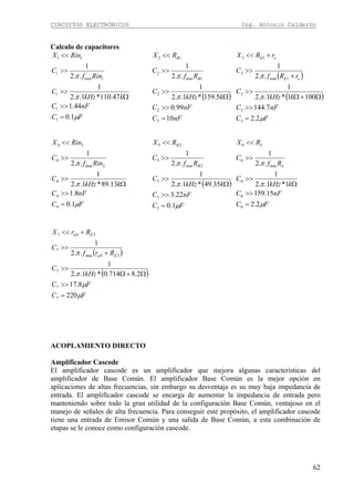 CIRCUITOS ELECTRÓNICOS Ing. Antonio Calderón
62
Calculo de capacitores
FC
nFC
kkHz
C
Rinf
C
RinX
μ
π
π
1.0
44.1
47.110*1..2
1
..2
1
1
1
1
1min
1
11
=
>>
Ω
>>
>>
<<
( )
nFC
nFC
kkHz
C
Rf
C
RX
B
B
10
99.0
5.159*1..2
1
..2
1
2
2
2
1min
2
12
=
>>
Ω
>>
>>
<<
π
π ( )
( )
FC
nFC
kkHz
C
rRf
C
rRX
eE
eE
μ
π
π
2.2
7.144
1001*1..2
1
..2
1
3
3
3
1min
3
13
=
>>
Ω+Ω
>>
+
>>
+<<
FC
nFC
kkHz
C
Rinf
C
RinX
μ
π
π
1.0
8.1
13.89*1..2
1
..2
1
4
4
4
2min
4
24
=
>>
Ω
>>
>>
<<
( )
FC
nFC
kkHz
C
Rf
C
RX
B
B
μ
π
π
1.0
22.3
35.49*1..2
1
..2
1
5
5
5
2min
5
25
=
>>
Ω
>>
>>
<<
FC
nFC
kkHz
C
Rf
C
RX
L
L
μ
π
π
2.2
15.159
1*1..2
1
..2
1
6
6
6
min
6
6
=
>>
Ω
>>
>>
<<
( )
( )
FC
FC
kHz
C
Rrf
C
RrX
EeD
EeD
μ
μ
π
π
220
8.17
2.8714.0*1..2
1
..2
1
7
7
7
3min
7
37
=
>>
Ω+Ω
>>
+
>>
+<<
ACOPLAMIENTO DIRECTO
Amplificador Cascode
El amplificador cascode es un amplificador que mejora algunas características del
amplificador de Base Común. El amplificador Base Común es la mejor opción en
aplicaciones de altas frecuencias, sin embargo su desventaja es su muy baja impedancia de
entrada. El amplificador cascode se encarga de aumentar la impedancia de entrada pero
manteniendo sobre todo la gran utilidad de la configuración Base Común, ventajoso en el
manejo de señales de alta frecuencia. Para conseguir este propósito, el amplificador cascode
tiene una entrada de Emisor Común y una salida de Base Común, a esta combinación de
etapas se le conoce como configuración cascode.
 