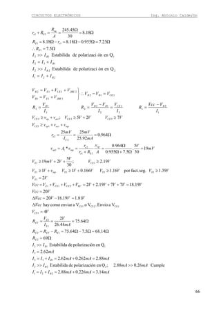 CIRCUITOS ELECTRÓNICOS Ing. Antonio Calderón
66
Ω=∴
Ω=Ω−Ω=−Ω=
Ω=
Ω
==+
5.7
23.7955.018.818.8
18.8
30
45.245
1
11
11
E
eE
eq
Ee
R
rR
A
R
Rr
1
2
1
2
1
2
12
2
3
1
3
112
111
2112
221
222
132
113
QenónpolarizacideEstabilida
QenónpolarizacideEstabilida
I
VVcc
R
I
V
I
VV
R
I
V
R
VVV
VVV
VVVV
III
II
III
II
BCEBBB
CEBB
JBEEB
JBECEEB
B
B
B
B
−
==
−
==
=−∴
⎭
⎬
⎫
+=
++=
+=
>>
+=
>>
mAmAmAIII
mAmAII
mAmAmAIII
mAI
II
R
RRR
mA
V
I
V
R
VV
Vcc
VVVVcc
VVcc
VVVVVVVVVVcc
VV
VVVVVVVvVV
VV
V
VmVV
mV
V
A
v
Rr
r
vAv
mA
mV
I
mV
r
vvvV
VVVVVvvV
B
B
B
B
E
EETE
E
E
ET
RCCECEE
E
EEEinpE
CEE
op
Ee
e
inpop
C
e
inpactopCE
CECEactopCE
14.3226.088.2
Cumple26.088.2;QenónpolarizacideEstabilida
88.2262.062.2
62.2
QenónpolarizacideEstabilida
69
14.685.764.75
64.75
44.26
2
4
VaEnvio.VoVaenviarcomohay
81.119.1820
20
19.187719.22
2
39.1seg.fact.por16.1166.011
19.2;
30
5
219
19
30
5
.
5.7955.0
964.0.
*
964.0
92.25
2525
725;
221
222
132
3
113
2
12
1
1
CE1
CE1CE2CE1
211
1
1111
11
11
2
11
2
2
11
222
=+=+=
>>>>
=+=+=
=
>>
Ω=
Ω=Ω−Ω=−=
Ω===
=
Δ
=−=Δ
=
=+++=+++=
=
≥≥+≥+≥
≥++≥
=
Ω+Ω
Ω
=
+
==
Ω===
++≥
≥+≥+≥
 