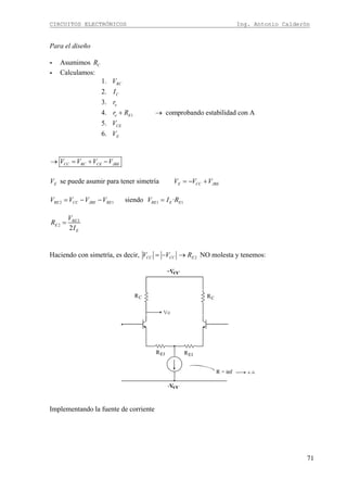 CIRCUITOS ELECTRÓNICOS Ing. Antonio Calderón
71
Para el diseño
- Asumimos CR
- Calculamos:
1. RCV
2. CI
3. er
4. 1 comprobando estabilidad con Ae Er R+ →
5. CEV
6. EV
CC RC CE JBEV V V V→ = + −
EV se puede asumir para tener simetría E CC JBEV V V= − +
2 1 1 1siendo ·RE CC JBE RE RE E EV V V V V I R= − − =
2
2
2
RE
E
E
V
R
I
=
Haciendo con simetría, es decir, CC CCV V= − 2ER→ NO molesta y tenemos:
Implementando la fuente de corriente
 