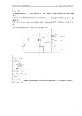 CIRCUITOS ELECTRÓNICOS Ing. Antonio Calderón
74
Si 12 CB VV <
Entonces se recalcula 2BV luego el nuevo CCV y el exceso se manda al voltaje VCE a la región
activa.
Se realiza el diseño normalmente hasta el calculo de 1ERre + luego se calcula 1CV con lo que
calculo RET
El Q2 esta en emisor común con lo que se realiza los cálculos de Rc, VRc, Ic, re, RE2 y VE=1+
vinp
En el siguiente circuito las condiciones a cumplir son:
⎪
⎪
⎪
⎩
⎪⎪
⎪
⎨
⎧
≥
>>
+=
1
21
1
1
12
22
op
inC
C
RC
RCB
JBEEB
v
RR
R
V
VV
VVV
cumplensesiemprecircuitoesteEnficar.deben verisescondicioneEstas
1
211
21
11
111
111
1222
⇒
⎩
⎨
⎧
+=
>>
⎪
⎪
⎩
⎪
⎪
⎨
⎧
+≥
++≥
+=
≥−+
BRCC
BRC
inpE
inpactopCE
ECEC
CJBECERC
III
II
vVV
vVvV
VVV
VVVV
 