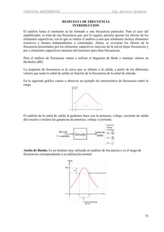 CIRCUITOS ELECTRÓNICOS Ing. Antonio Calderón
75
RESPUESTA DE FRECUENCIA
INTRODUCCION
El análisis hasta el momento se ha limitado a una frecuencia particular. Para el caso del
amplificador, se trata de una frecuencia que, por lo regular, permite ignorar los efectos de los
elementos capacitivos, con lo que se reduce el análisis a uno que solamente incluye elementos
resistivos y fuentes independientes o controladas. Ahora, se revisarán los efectos de la
frecuencia presentados por los elementos capacitivos mayores de la red en bajas frecuencias y
por o elementos capacitivos menores del transistor para altas frecuencias.
Para el análisis de frecuencia vamos a utilizar el diagrama de Bode y manejar valores en
decibeles (dB).
La respuesta de frecuencia es la curva que se obtiene a la salida, a partir de los diferentes
valores que toma la señal de salida en función de la frecuencia de la señal de entrada.
En la siguiente gráfica vamos a observar un ejemplo de característica de frecuencia sobre la
carga.
El análisis de la señal de salida la podemos hace con la potencia, voltaje, corriente de salida
del circuito o incluso las ganancias de potencia, voltaje o corriente.
Ancho de Banda: Es un término muy utilizado en análisis de frecuencia y es el rango de
frecuencias correspondiente a su utilización normal.
 