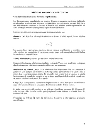 CIRCUITOS ELECTRÓNICOS Ing. Antonio Calderón
8
DISEÑO DE AMPLIFICADORES CON TBJ
Consideraciones iniciales de diseño de amplificadores
Los datos necesarios para el diseño que nosotros debemos proponernos puesto que si el diseño
es orientado a un cliente, este no nos va a proporcionar, sino únicamente nos va a decir hacia
que aplicación esta orientado el circuito, a partir de esto nosotros debemos plantearnos los
datos o indagar al mismo cliente para de alguna manera obtenerlos
Entonces los datos necesarios para empezar con nuestro diseño son:
Ganancia (A): Se refiere a la amplificación que se desea a la salida a partir de una señal de
entrada.
Vin
Vo
A =
Son valores bajos y para el caso de diseño de una etapa de amplificación se considera como
valor máximo una ganancia de 50 puesto que cuando mayor es la ganancia la probabilidad de
inestabilidad es mayo (1 Etapa).
Voltaje de salida (Vo): voltaje que deseamos obtener a la salida
Para amplificadores de señal se manejan bajos voltajes (mV), es poco usual tener voltajes en
el orden de decenas e incluso centenas de voltios para una sola etapa.
Impedancia de entrada (Rin): Es la impedancia del amplificador que va a observar el
generador (por ejemplo un micrófono). Esta impedancia debe ser mayor o igual a más o
menos diez veces la resistencia interna del generador para obtener todo el valor de la señal a
las terminales de entrada del circuito ya que se desea amplificar toda la señal de entrada mas
no obtener máxima transferencia de potencia.
Carga (RL): Es lo que se va a conectar al amplificador a su salida. Este posee una resistencia
cuyo valor usualmente esta en las decenas de ohmios o unidades de kilo-ohmios.
β: Valor característico del transistor a ser utilizado obtenido en manuales del fabricante. El
valor de β para TBJ de señal es alto, por ejemplo utilizamos 100 que es el valor típico del
transistor 2N3904.
Frecuencia de trabajo (f): valor de frecuencia a la cual va a estar operando el circuito
amplificador.
 