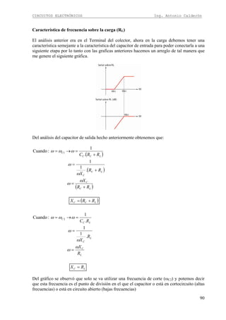 CIRCUITOS ELECTRÓNICOS Ing. Antonio Calderón
90
Característica de frecuencia sobre la carga (RL)
El análisis anterior era en el Terminal del colector, ahora en la carga debemos tener una
característica semejante a la característica del capacitor de entrada para poder conectarla a una
siguiente etapa por lo tanto con las graficas anteriores hacemos un arreglo de tal manera que
me genere el siguiente gráfica.
Del análisis del capacitor de salida hecho anteriormente obtenemos que:
( )
( )
( )
( )
LC
L
C
L
C
LC
C
LCC
LC
C
LC
C
LCC
C
RX
R
X
R
X
RC
RRX
RR
X
RR
X
RRC
=
=
=
=→=
+=
+
=
+
=
+
=→=
ω
ω
ω
ω
ωωω
ω
ω
ω
ω
ωωω
.
1
1
.
1
:Cuando
.
1
1
.
1
:Cuando
2
1
Del gráfico se observó que solo se va utilizar una frecuencia de corte (ωC2) y potemos decir
que esta frecuencia es el punto de división en el que el capacitor o está en cortocircuito (altas
frecuencias) o está en circuito abierto (bajas frecuencias)
 