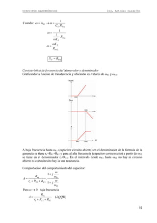 CIRCUITOS ELECTRÓNICOS Ing. Antonio Calderón
92
EeqE
Eeq
E
Eeq
E
EeqE
E
RX
R
X
R
X
RC
=
=
=
=→=
ω
ω
ω
ω
ωωω
.
1
1
.
1
:Cuando 2
Característica de frecuencia del Numerador y denominador
Graficando la función de transferencia y ubicando los valores de ωE1 y ωE1.
A baja frecuencia hasta ωE1 (capacitor circuito abierto) en el denominador de la fórmula de la
ganancia se tiene re+RE1+RE2 y para al alta frecuencia (capacitor cortocircuito) a partir de ωE2
se tiene en el denominador re+RE1. En el intervalo desde ωE1 hasta ωE2 no hay ni circuito
abierto ni cortocircuito hay la una reactancia.
Comprobación del comportamiento del capacitor:
)(
frecuenciabaja0Para
1
1
.
21
E2
E1
21
LQQD
RRr
R
A
j
j
RRr
R
A
EEe
eq
EEe
eq
++
=
→
+
+
++
=
ω
ω
ω
ω
ω
 