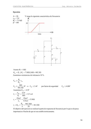 CIRCUITOS ELECTRÓNICOS Ing. Antonio Calderón
94
Ejercicio
A = 20
vop = 3V
RL = 7.5 kΩ
β = 100
Y tenga la siguiente característica de frecuencia
Ω=ΩΩ==
Ω=
3.8821||5.7||
1Asumo
kkRRR
kRc
LCeq
Asumimos resistencias de tolerancia 10 %
nte.termicameestableseanoquedehechoelaimportanci
pocadasequeloporfrecuenciaderespuestadepartelarealizaresejerciciodelobjetivoEl
12.44
20
3.882
56.5
5.4
2525
5.4
1
5.4
5.4Asumimos
08.4seguridaddefactorpor4.33
3.882
1
1
C
Ω=
Ω
==+
Ω===
=
Ω
==
=
≥≥⇒
Ω
Ω
≥
≥
k
A
R
Rr
mA
mV
I
mV
r
mA
k
V
R
V
I
VV
VVVVV
k
V
v
R
R
V
eq
Ee
E
e
C
RC
C
RC
RCRCRC
op
eq
RC
 