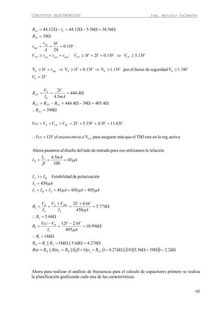 CIRCUITOS ELECTRÓNICOS Ing. Antonio Calderón
95
( ) ( )( ) Ω=Ω+ΩΩ=++==
Ω=ΩΩ==
Ω=∴
Ω=
−
=
−
=
Ω=∴
Ω=
+
=
+
==
=+=+=
=
>>
===
=∴
=++=++=
Ω=∴
Ω=Ω−Ω=−=
Ω===
=
≥≥⇒+≥⇒+≥
≥⇒++≥++≥
===
Ω=
Ω=Ω−Ω=−Ω=
kkRrRRinRRin
kkkRRR
kR
k
A
VV
I
VVcc
R
kR
k
A
VV
I
VV
I
V
R
AAAIII
AI
II
A
mAI
I
VVcc
VVVVVVVVcc
R
RRR
mA
V
I
V
R
VV
VVVVvV
VVVVVVvvvV
V
V
A
v
v
R
rR
EeBTB
B
B
JBEEB
B
C
B
RCCEE
E
EETE
E
E
ET
E
inp
CECEinpactopCE
op
inp
E
eE
2.23956.5101||27.4))(1(||||
27.46.5||18||
18
99.18
495
6.212
6.5
77.5
450
6.02
49545045
450
ónpolarizacidedEstabilida
45
100
5.4
relaciónlautilizamosesoparaentradadeladodeldiseñoalpasamosAhora
activareg,laenesteTBJelquemásasegurarparaVaenvioexcesoel12
65.115.415.52
390
4.405394.444
4.444
5.4
2
2
38.1Vseguridaddefactorelpor15.1V15.01V1V
15.515.023;
15.0
20
3
39
56.3856.512.4412.44
1
21
1
1
1
2
22
2
21
2
B2
CE
2
12
EEEE
1
1
β
μ
μ
μμμ
μ
μ
β
Ahora para realizar el análisis de frecuencia para el cálculo de capacitores primero se realiza
la planificación graficando cada una de las características.
 