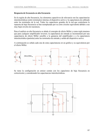 CIRCUITOS ELECTRÓNICOS Ing. Antonio Calderón
97
Respuesta de frecuencia en alta frecuencia
En la región de alta frecuencia, los elementos capacitivos de relevancia son las capacitancias
interelectródicas (entre terminales) internas al dispositivo activo y la capacitancia de cableado
entre las terminales de la red. Todos los capacitores grandes de la red que controlaron la
repuesta de baja frecuencia se han reemplazado por su corto circuito equivalente debido a sus
muy bajos niveles de reactancia.
Para el análisis en alta frecuencia se añade el concepto de efecto Miller y como regla tenemos
que para cualquier amplificador inversor, la capacitancia de entrada se incrementará por una
capacitancia de efecto Miller sensible a la ganancia del amplificador y a la capacitancia
interelectródica (parásita) entre las terminales de entrada y salida del dispositivo activo.
A continuación se señala cada una de estas capacitancias en un grafico y su equivalencia por
el efecto Miller.
Se tiene la configuración en emisor común con los capacitores de baja frecuencia en
cortocircuito y considerando los capacitancias interelectródicas.
 