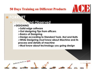FORKLIFT
› Learned and Observed
DESIGNING
Solid edge software
Got designing Tips from officers
Basics of Designing
Design according to Standard Tools ,Nut and Bolts
While Designing must know about Machine and its
process and details of machine
Must know about technology you going design
 
