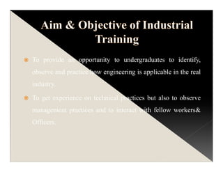 To provide an opportunity to undergraduates to identify,
observe and practice how engineering is applicable in the real
industry.
To get experience on technical practices but also to observe
management practices and to interact with fellow workers&
Officers.
 