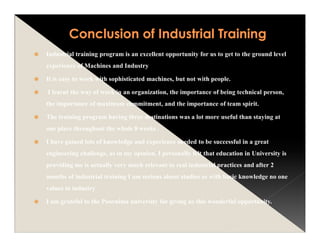 Industrial training program is an excellent opportunity for us to get to the ground level
experience of Machines and Industry
It is easy to work with sophisticated machines, but not with people.
I learnt the way of work in an organization, the importance of being technical person,
the importance of maximum commitment, and the importance of team spirit.
The training program having three destinations was a lot more useful than staying at
one place throughout the whole 8 weeks .
I have gained lots of knowledge and experience needed to be successful in a great
engineering challenge, as in my opinion, I personally felt that education in University is
providing me is actually very much relevant to real industrial practices and after 2
months of industrial training I am serious about studies as with basic knowledge no one
values in industry
I am grateful to the Poornima university for giving us this wonderful opportunity.
 