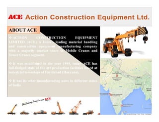 ABOUT ACE
ACTION CONSTRUCTION EQUIPMENT
LIMITED (ACE) is India’s leading material handling
and construction equipment manufacturing company
with a majority market share in Mobile Cranes and
Tower Cranes segment.
It was established in the year 1995, today ACE has
full-fledged state of the art production facilities based at
industrial townships of Faridabad (Haryana),
It has its other manufacturing units in different states
of India
 
