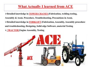 Detailed knowledge in TOWER CRANES (Fabrication, welding testing,
Assembly & Assm. Procedure, Troubleshooting, Precautions in Assm.
Detailed knowledge in FORKLIFT (Fabrication, Assembly, Assembly procedure
and troubleshooting, Designing, Solid edge Software ,material Testing
TRACTOR Engine Assembly, Testing
What Actually I learned from ACE
 