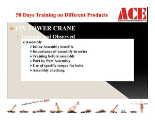 FIX TOWER CRANE
› Learned and Observed
Inventory control
Raw material handling
Raw material localization
Parts and sub assembly categorization
Providing parts Information & parts to production
Purchase of new parts on time
Data and parts handling
Fabrication
Plasma cutting
Gas Cutting
Mig welding
Radial Drill machine
Pipe bender
Quality test
MPT (magnetic particle testing)
UVT(ultra violet testing)
Speed test
Load test
Assembly
Inline Assembly benefits
Importance of assembly in series
Training before assembly
Part by Part Assembly
Use of specific torque for bolts
Assembly checking
 