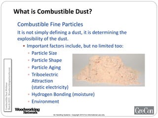 Air Handling Systems - Copyright 2015 For informational use only
What is Combustible Dust?
Combustible Fine Particles
It is not simply defining a dust, it is determining the
explosibility of the dust.
 Important factors include, but no limited too:
 Particle Size
 Particle Shape
 Particle Aging
 Triboelectric
Attraction
(static electricity)
 Hydrogen Bonding (moisture)
 Environment
CombustibleDustWebinar
March2015-Woodworkingnetwork.com
 