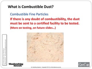 Air Handling Systems - Copyright 2015 For informational use only
What is Combustible Dust?
Combustible Fine Particles
If there is any doubt of combustibility, the dust
must be sent to a certified facility to be tested.
(More on testing, on future slides…)
CombustibleDustWebinar
March2015-Woodworkingnetwork.com
 