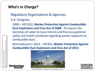 Air Handling Systems - Copyright 2015 For informational use only
Who’s in Charge?
Regulatory Organizations & Agencies
U.S. Congress
2008 – HR 5522, Worker Protection Against Combustible
Dust Explosions and Fires Act of 2008 - To require the
Secretary of Labor to issue interim and final occupational
safety and health standards regarding worker exposure to
combustible dust...
Reintroduced in 2013 – HR 691, Worker Protection Against
Combustible Dust Explosions and Fires Act of 2013.
CombustibleDustWebinar
March2015-Woodworkingnetwork.com
 